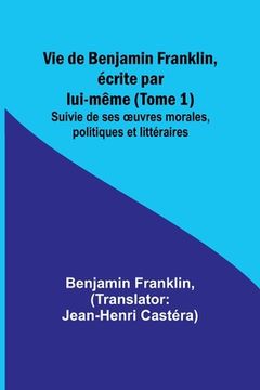 portada Vie de Benjamin Franklin, écrite par lui-même (Tome 1); Suivie de ses oeuvres morales, politiques et littéraires (en Francés)