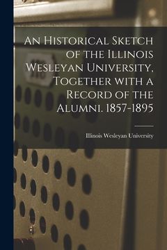 portada An Historical Sketch of the Illinois Wesleyan University, Together With a Record of the Alumni. 1857-1895 (en Inglés)
