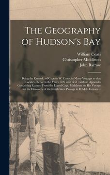 portada The Geography of Hudson's Bay [microform]: Being the Remarks of Captain W. Coats, in Many Voyages to That Locality, Between the Years 1727 and 1751: W (in English)