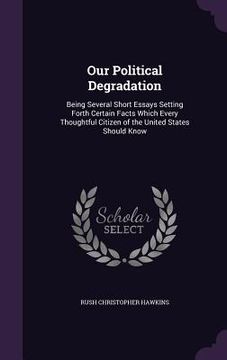portada Our Political Degradation: Being Several Short Essays Setting Forth Certain Facts Which Every Thoughtful Citizen of the United States Should Know (en Inglés)