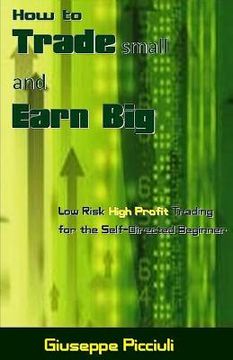 portada How to Trade Small and Earn Big: Low Risk High Profit Trading for the Self-Directed Beginner (en Inglés)