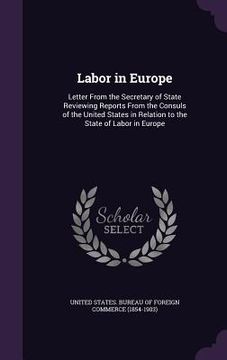 portada Labor in Europe: Letter From the Secretary of State Reviewing Reports From the Consuls of the United States in Relation to the State of (en Inglés)