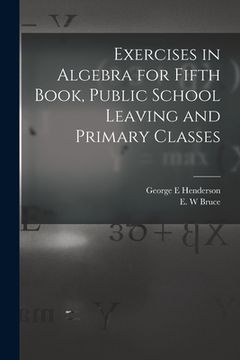 portada Exercises in Algebra for Fifth Book, Public School Leaving and Primary Classes [microform]