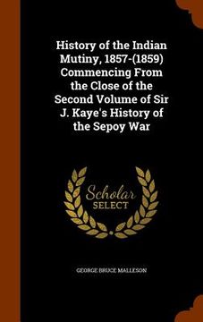 portada History of the Indian Mutiny, 1857-(1859) Commencing From the Close of the Second Volume of Sir J. Kaye's History of the Sepoy War (en Inglés)