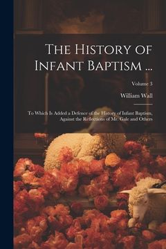 portada The History of Infant Baptism ...: To Which Is Added a Defence of the History of Infant Baptism, Against the Reflections of Mr. Gale and Others; Volum (en Inglés)