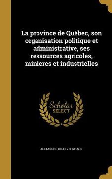 portada La province de Québec, son organisation politique et administrative, ses ressources agricoles, minieres et industrielles (in French)