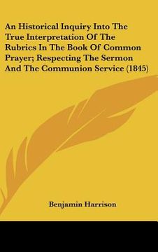 portada an historical inquiry into the true interpretation of the rubrics in the book of common prayer; respecting the sermon and the communion service (1845 (en Inglés)