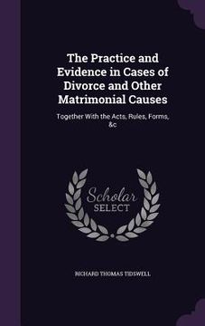 portada The Practice and Evidence in Cases of Divorce and Other Matrimonial Causes: Together With the Acts, Rules, Forms, &c (en Inglés)