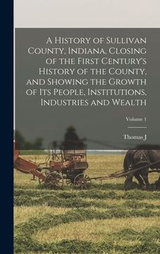 portada A History of Sullivan County, Indiana, Closing of the First Century's History of the County, and Showing the Growth of its People, Institutions, Indus (en Inglés)