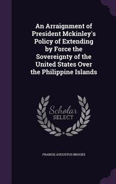 portada An Arraignment of President Mckinley's Policy of Extending by Force the Sovereignty of the United States Over the Philippine Islands (en Inglés)