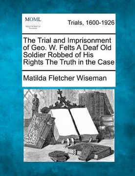portada the trial and imprisonment of geo. w. felts a deaf old soldier robbed of his rights the truth in the case