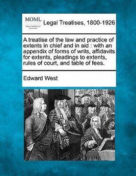 portada a treatise of the law and practice of extents in chief and in aid: with an appendix of forms of writs, affidavits for extents, pleadings to extents, (in English)