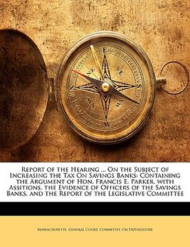 portada report of the hearing ... on the subject of increasing the tax on savings banks: containing the argument of hon. francis e. parker, with assitions, th (in English)