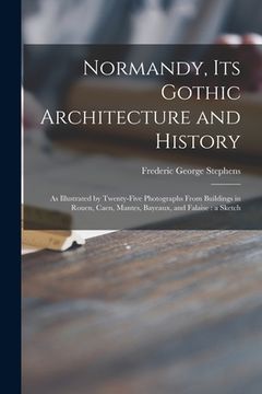 portada Normandy, Its Gothic Architecture and History: as Illustrated by Twenty-five Photographs From Buildings in Rouen, Caen, Mantes, Bayeaux, and Falaise: (en Inglés)