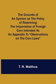 portada The Grounds of an Opinion on the Policy of Restricting the Importation of Foreign Corn Intended as an appendix to Observations on the corn laws 