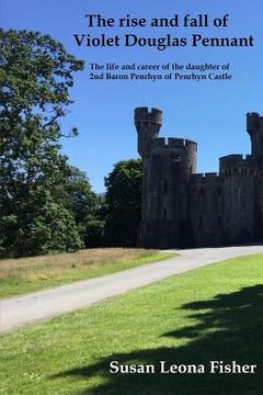 portada The rise and fall of Violet Douglas Pennant: The life and career of the daughter of 2nd Baron Penrhyn of Penrhyn Castle (en Inglés)