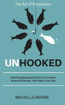 portada Unhooked: Avoid Being Manipulated, Protect Your Interest, Influence Effectively, Win People To Your Side - The Art of Persuasion (en Inglés)