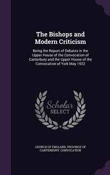 portada The Bishops and Modern Criticism: Being the Report of Debates in the Upper House of the Convocation of Canterbury and the Upper House of the Convocati (en Inglés)