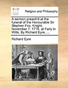 portada a sermon preach'd at the funeral of the honourable sir stephen fox, knight, november 7. 1716. at farly in wilts. by richard eyre, ... (en Inglés)