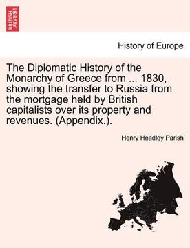 portada the diplomatic history of the monarchy of greece from ... 1830, showing the transfer to russia from the mortgage held by british capitalists over its (en Inglés)