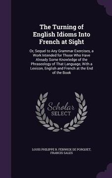 portada The Turning of English Idioms Into French at Sight: Or, Sequel to Any Grammar Exercises, a Work Intended for Those Who Have Already Some Knowledge of (en Inglés)