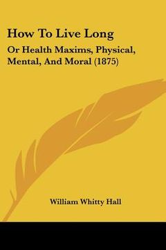 portada how to live long: or health maxims, physical, mental, and moral (1875) (en Inglés)