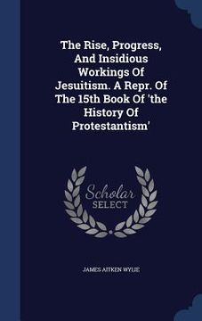 portada The Rise, Progress, And Insidious Workings Of Jesuitism. A Repr. Of The 15th Book Of 'the History Of Protestantism'
