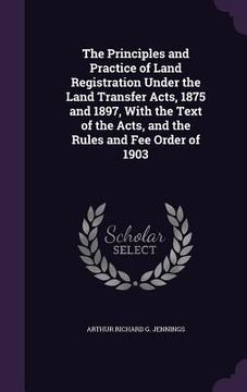 portada The Principles and Practice of Land Registration Under the Land Transfer Acts, 1875 and 1897, With the Text of the Acts, and the Rules and Fee Order o