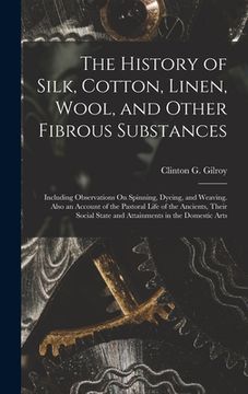 portada The History of Silk, Cotton, Linen, Wool, and Other Fibrous Substances: Including Observations On Spinning, Dyeing, and Weaving. Also an Account of th (en Inglés)