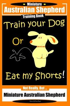 portada Miniature Australian Shepherd Training Book. Train Your Dog or Eat My Shorts! Not Really, But...: Miniature Australian Shepherd (en Inglés)