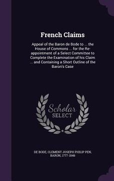 portada French Claims: Appeal of the Baron de Bode to ... the House of Commons ... for the Re-appointment of a Select Committee to Complete t (in English)