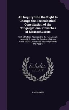 portada An Inquiry Into the Right to Change the Ecclesiastical Constitution of the Congregational Churches of Massachusetts: With a Preface, Addressed to the (en Inglés)