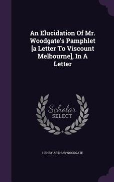 portada An Elucidation Of Mr. Woodgate's Pamphlet [a Letter To Viscount Melbourne], In A Letter (en Inglés)