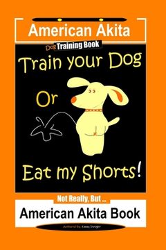 portada American Akita Dog Training Book, Train Your Dog or Eat My Shorts Not Really But... American Akita Book (en Inglés)