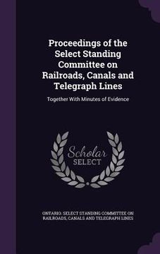 portada Proceedings of the Select Standing Committee on Railroads, Canals and Telegraph Lines: Together With Minutes of Evidence (en Inglés)