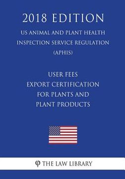 portada User Fees - Export Certification for Plants and Plant Products (US Animal and Plant Health Inspection Service Regulation) (APHIS) (2018 Edition) (en Inglés)