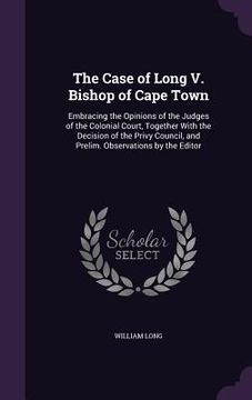 portada The Case of Long V. Bishop of Cape Town: Embracing the Opinions of the Judges of the Colonial Court, Together With the Decision of the Privy Council,