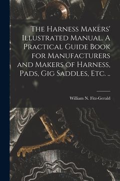 portada The Harness Makers' Illustrated Manual. A Practical Guide Book for Manufacturers and Makers of Harness, Pads, gig Saddles, etc. .. (in English)