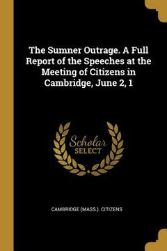 portada The Sumner Outrage. A Full Report of the Speeches at the Meeting of Citizens in Cambridge, June 2, 1 (en Inglés)