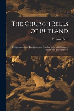 portada The Church Bells of Rutland: Their Inscriptions, Traditions, and Peculiar Uses; With Chapters on Bells and Bell Founders