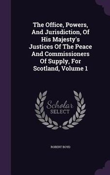 portada The Office, Powers, And Jurisdiction, Of His Majesty's Justices Of The Peace And Commissioners Of Supply, For Scotland, Volume 1 (in English)