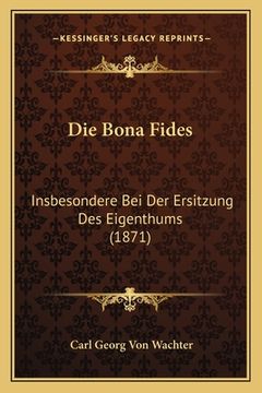 portada Die Bona Fides: Insbesondere Bei Der Ersitzung Des Eigenthums (1871) (en Alemán)