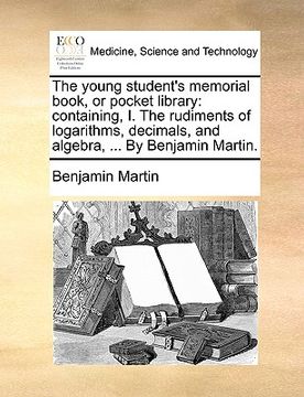 portada the young student's memorial book, or pocket library: containing, i. the rudiments of logarithms, decimals, and algebra, ... by benjamin martin.