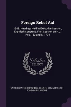 portada Foreign Relief Aid: 1947. Hearings Held in Executive Session, Eightieth Congress, First Session on H.J. Res. 153 and S. 1774 (en Inglés)