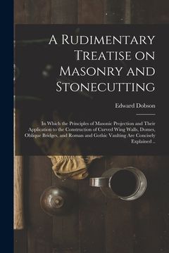 portada A Rudimentary Treatise on Masonry and Stonecutting; in Which the Principles of Masonic Projection and Their Application to the Construction of Curved