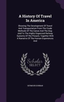 portada A History Of Travel In America: Showing The Development Of Travel And Transportation From The Crude Methods Of The Canoe And The Dog-sled To The Highl (en Inglés)