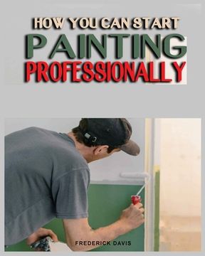 portada How you can Start Painting Professionally: A Comprehensive Guide to Professional Painting Techniques and Business Tips (in English)