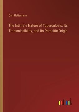 portada The Intimate Nature of Tuberculosis. Its Transmissibility, and Its Parasitic Origin (en Inglés)