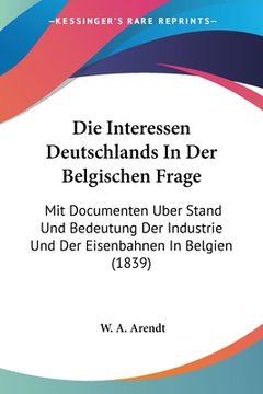 portada Die Interessen Deutschlands In Der Belgischen Frage: Mit Documenten Uber Stand Und Bedeutung Der Industrie Und Der Eisenbahnen In Belgien (1839) (en Alemán)