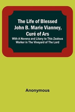 portada The Life of Blessed John B. Marie Vianney, Curé of Ars: With a Novena and Litany to this Zealous Worker in the Vineyard of the Lord 